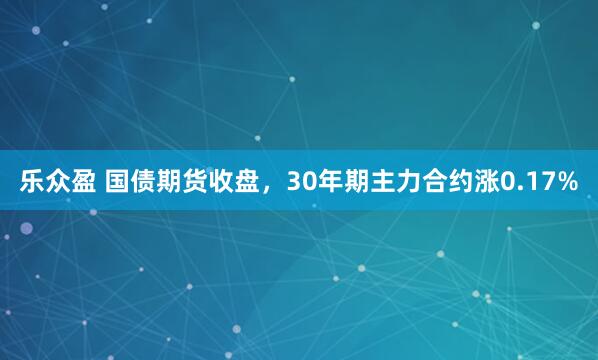 乐众盈 国债期货收盘，30年期主力合约涨0.17%