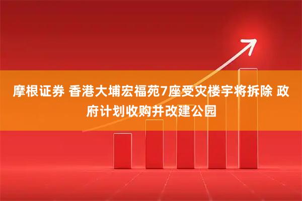 摩根证券 香港大埔宏福苑7座受灾楼宇将拆除 政府计划收购并改建公园