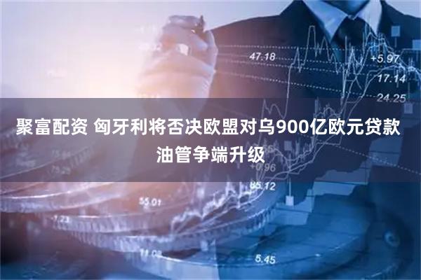 聚富配资 匈牙利将否决欧盟对乌900亿欧元贷款 油管争端升级