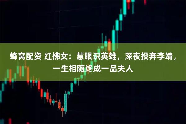 蜂窝配资 红拂女：慧眼识英雄，深夜投奔李靖，一生相随终成一品夫人