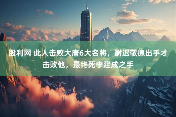 股利网 此人击败大唐6大名将，尉迟敬德出手才击败他，最终死李建成之手