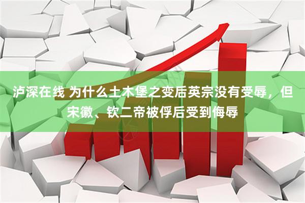 泸深在线 为什么土木堡之变后英宗没有受辱，但宋徽、钦二帝被俘后受到侮辱
