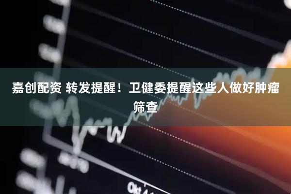 嘉创配资 转发提醒！卫健委提醒这些人做好肿瘤筛查