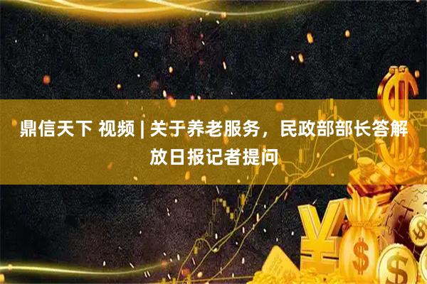 鼎信天下 视频 | 关于养老服务，民政部部长答解放日报记者提问