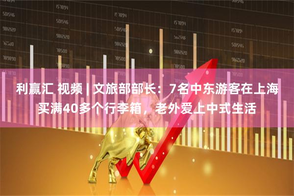 利赢汇 视频 | 文旅部部长：7名中东游客在上海买满40多个行李箱，老外爱上中式生活