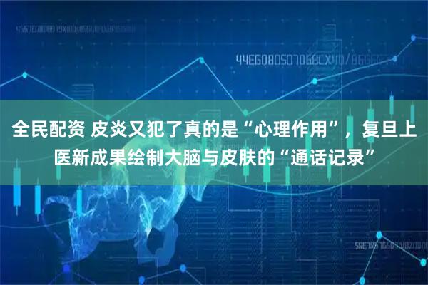 全民配资 皮炎又犯了真的是“心理作用”，复旦上医新成果绘制大脑与皮肤的“通话记录”