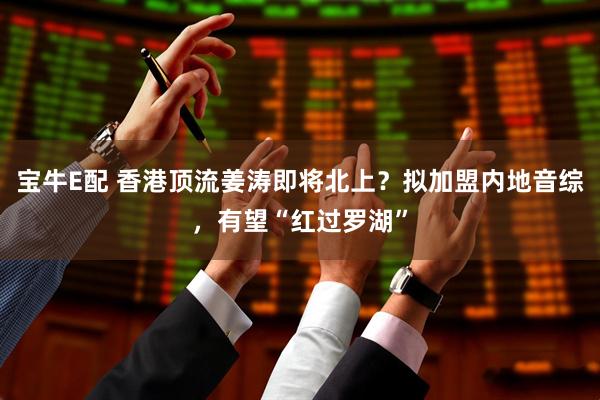 宝牛E配 香港顶流姜涛即将北上？拟加盟内地音综，有望“红过罗湖”
