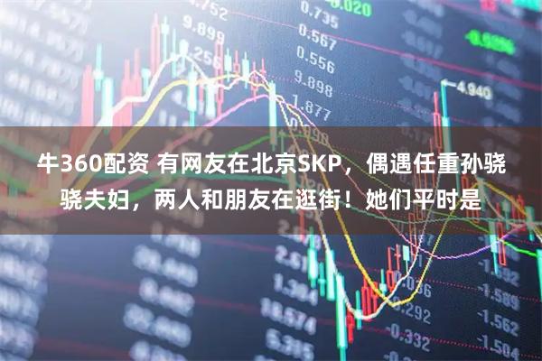 牛360配资 有网友在北京SKP，偶遇任重孙骁骁夫妇，两人和朋友在逛街！她们平时是