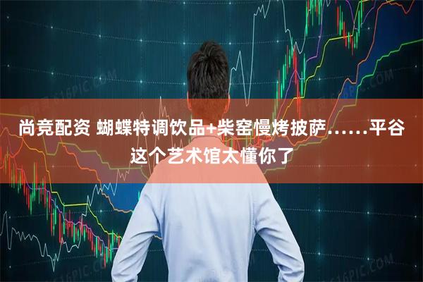 尚竞配资 蝴蝶特调饮品+柴窑慢烤披萨……平谷这个艺术馆太懂你了