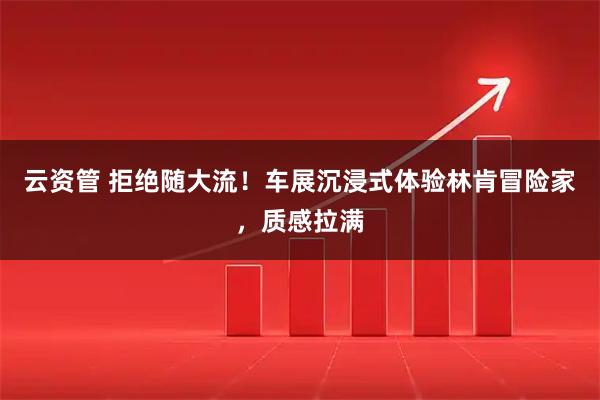 云资管 拒绝随大流！车展沉浸式体验林肯冒险家，质感拉满