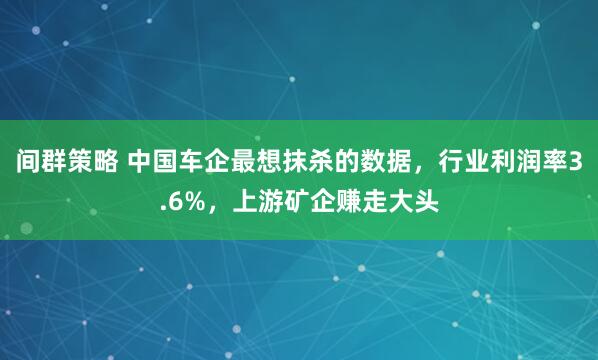 间群策略 中国车企最想抹杀的数据，行业利润率3.6%，上游矿企赚走大头
